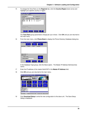 Page 3535 Chapter 3 - Software Loading and Configuration
15 To change the Tone Pairs on the Regional tab, click the Country/Region down arrow and
highlight your specific country or region.
The Tone Pairs group parameters change per your choice.  Click OK and you are returned to
the main menu.
16 From the main menu, click Phone Book to display the Phone Directory Database dialog box.
In the Database Type group, click the Slave option.  The Master IP Address field becomes
active.
17 Enter the IP address of the...