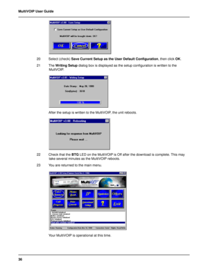 Page 3636 MultiVOIP User Guide
20 Select (check) Save Current Setup as the User Default Configuration, then click OK.
21 The Writing Setup dialog box is displayed as the setup configuration is written to the
MultVOIP.
After the setup is written to the MultiVOIP, the unit reboots.
22 Check that the BTG LED on the MultiVOIP is Off after the download is complete. This may
take several minutes as the MultiVOIP reboots.
23 You are returned to the main menu.
Your MultiVOIP is operational at this time.         