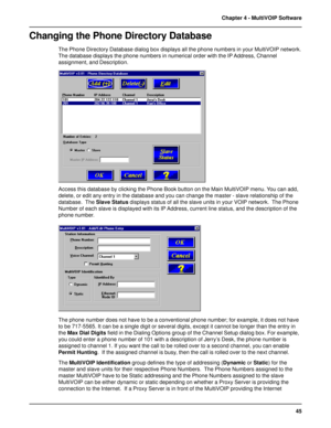 Page 4545 Chapter 4 - MultiVOIP Software
Changing the Phone Directory Database
The Phone Directory Database dialog box displays all the phone numbers in your MultiVOIP network.
The database displays the phone numbers in numerical order with the IP Address, Channel
assignment, and Description.
Access this database by clicking the Phone Book button on the Main MultiVOIP menu. You can add,
delete, or edit any entry in the database and you can change the master - slave relationship of the
database.  The Slave...