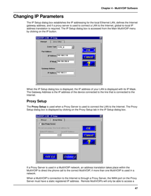 Page 4747 Chapter 4 - MultiVOIP Software
Changing IP Parameters
The IP Setup dialog box establishes the IP addressing for the local Ethernet LAN, defines the Internet
gateway address, and if a proxy server is used to connect a LAN to the Internet, global-to-local IP
address translation is required. The IP Setup dialog box is accessed from the Main MultiVOIP menu
by clicking on the IP button.
When the IP Setup dialog box is displayed, the IP address of your LAN is displayed with its IP Mask.
The Gateway Address...