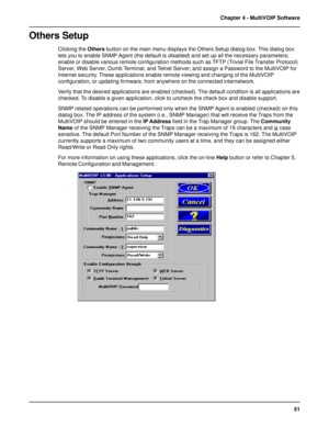 Page 5151 Chapter 4 - MultiVOIP Software
Others Setup
Clicking the Others button on the main menu displays the Others Setup dialog box. This dialog box
lets you to enable SNMP Agent (the default is disabled) and set up all the necessary parameters;
enable or disable various remote configuration methods such as TFTP (Trivial File Transfer Protocol)
Server, Web Server, Dumb Terminal, and Telnet Server; and assign a Password to the MultiVOIP for
Internet security. These applications enable remote viewing and...