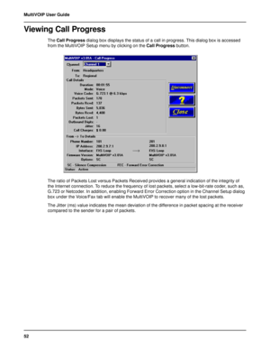 Page 5252 MultiVOIP User Guide
Viewing Call Progress
The Call Progress dialog box displays the status of a call in progress. This dialog box is accessed
from the MultiVOIP Setup menu by clicking on the Call Progress button.
The ratio of Packets Lost versus Packets Received provides a general indication of the integrity of
the Internet connection. To reduce the frequency of lost packets, select a low-bit-rate coder, such as,
G.723 or Netcoder. In addition, enabling Forward Error Correction option in the Channel...