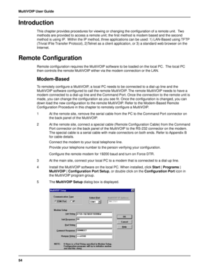 Page 5454 MultiVOIP User Guide
Introduction
This chapter provides procedures for viewing or changing the configuration of a remote unit.  Two
methods are provided to access a remote unit; the first method is modem based and the second
method is using IP.  Within the IP method, three applications can be used: 1) LAN-Based using TFTP
(Trivial lFile Transfer Protocol), 2)Telnet as a client application, or 3) a standard web browser on the
Internet.
Remote Configuration
Remote configuration requires the MultiVOIP...