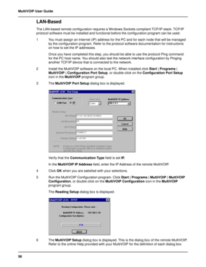 Page 5656 MultiVOIP User Guide
LAN-Based 
The LAN-based remote configuration requires a Windows Sockets compliant TCP/IP stack. TCP/IP
protocol software must be installed and functional before the configuration program can be used.
1 You must assign an Internet (IP) address for the PC and for each node that will be managed
by the configuration program. Refer to the protocol software documentation for instructions
on how to set the IP addresses.
Once you have completed this step, you should be able to use the...