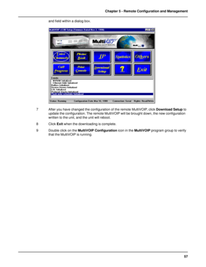 Page 5757 Chapter 5 - Remote Configuration and Management
and field within a dialog box.
7 After you have changed the configuration of the remote MultiVOIP, click Download Setup to
update the configuration. The remote MultiVOIP will be brought down, the new configuration
written to the unit, and the unit will reboot.
8 Click Exit when the downloading is complete.
9 Double click on the MultiVOIP Configuration icon in the MultiVOIP program group to verify
that the MultiVOIP is running.   