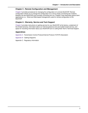 Page 77 Chapter 1 - Introduction and Description
Chapter 5 - Remote Configuration and Management
Chapter 5 provides procedures for changing the configuration of a remote MultiVOIP. Remote
configuration allows you to change the configuration of a unit by simply connecting two modems
between the two MultiVOIPs and remotely controlling the unit. Chapter 5 also describes typical client
applications (i.e., Telnet and Web-based management) used for remote configuration of the
MultiVOIP.
Chapter 6 - Warranty, Service...