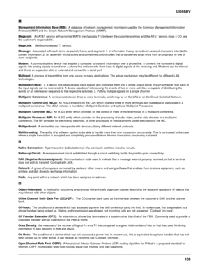 Page 103103 Glossary
M
Management Information Base (MIB):  A database of network management information used by the Common Management Information
Protocol (CMIP) and the Simple Network Management Protocol (SNMP).
Megacom:   An AT&T service with a normal WATS line (typically T1) between the customer premise and the AT&T serving class 4 CO  are
the customers responsibility.
MegaLink:    BellSouths leased T1 service.
Message:  Associated with such terms as packet, frame, and segment. 1. In information theory, an...