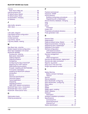 Page 110110 MultiVOIP 400/800 User Guide
Internet
Multi-Techs Web site .................................. 84
Internet protocol (IP) ...................................... 88
IP default setup, Master ................................. 27
IP default setup, Slave ................................... 41
IP parameters, changing ................................ 62
IP statistics ..................................................... 65
J
Jitter buffer, dynamic ...................................... 57
Jitter value...