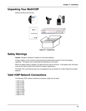 Page 1919 Chapter 2 - Installation
Unpacking Your MultiVOIP
Remove all items from the box.
9992:;2:Voice/Fax over IP Networks
Figure 2-1. Unpacking
Safety Warnings
Caution: Danger of explosion if battery is incorrectly replaced.
A lithium battery on the voice/fax channel board provides backup power for the time keeping
capability.  The battery has an estimated life expectancy of ten years.
When the battery starts to weaken, the date and time may be incorrect.  If the battery fails, the board
must be...