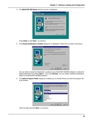 Page 2525 Chapter 3 - Software Loading and Configuration
4. The MultiVOIP 800 Setup welcome screen is displayed.
Press Enter or click Next > to continue.
5. The Choose Destination Location dialog box is displayed. Follow the on-screen instructions.
You can either choose the Destination Location of your MultiVOIP 400/800 software or select the
default destination by clicking Next >. If you click Browse,  you can select a different destination
folder for the MultiVOIP 400/800 software.
6. The Select Program...