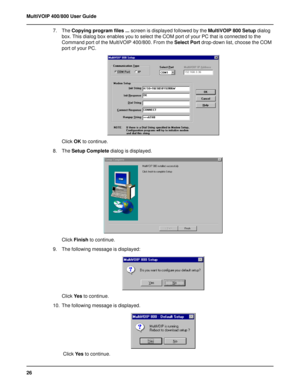 Page 2626 MultiVOIP 400/800 User Guide
7. The Copying program files ... screen is displayed followed by the MultiVOIP 800 Setup dialog
box. This dialog box enables you to select the COM port of your PC that is connected to the
Command port of the MultiVOIP 400/800. From the Select Port drop-down list, choose the COM
port of your PC.
Click OK to continue.
8. The Setup Complete dialog is displayed.
Click Finish to continue.
9. The following message is displayed:
Click Ye s to continue.
10. The following message...