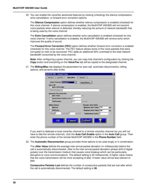 Page 3030 MultiVOIP 400/800 User Guide
20. You can enable the voice/fax advanced features by clicking (checking) the silence compression,
echo cancellation, or forward error correction options.
The Silence Compression option defines whether silence compression is enabled (checked) for
this voice channel. If silence compression is enabled, the MultiVOIP 400/800 will not transmit
voice packets when silence is detected, thereby reducing the amount of network bandwidth that
is being used by the voice channel.
The...