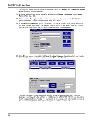 Page 3636 MultiVOIP 400/800 User Guide
33. To configure Channel 2 on the Master MultiVOIP 400/800, click Add (+) and the Add/Edit Phone
Entry dialog box is displayed again.
34. Enter the phone number for the MultiVOIP 400/800 in the Station Information group Phone
Number field (e.g., 102).
35. Click inside the Description field and enter a description for the remote MultiVOIP 400/800
phone number for Channel 2. For example, “New York Office 2.”
36. In the Station Identification group, select HUNT GROUP #1 from...