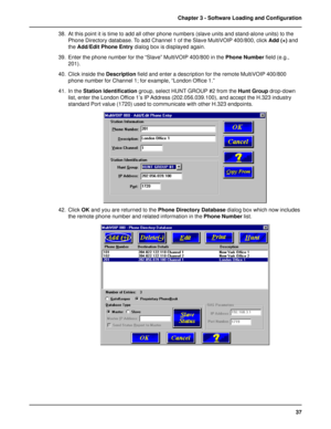 Page 3737 Chapter 3 - Software Loading and Configuration
38. At this point it is time to add all other phone numbers (slave units and stand-alone units) to the
Phone Directory database. To add Channel 1 of the Slave MultiVOIP 400/800, click Add (+) and
the Add/Edit Phone Entry dialog box is displayed again.
39. Enter the phone number for the “Slave” MultiVOIP 400/800 in the Phone Number field (e.g.,
201).
40. Click inside the Description field and enter a description for the remote MultiVOIP 400/800
phone...