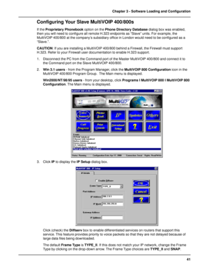 Page 4141 Chapter 3 - Software Loading and Configuration
Configuring Your Slave MultiVOIP 400/800s
If the Proprietary Phonebook option on the Phone Directory Database dialog box was enabled,
then you will need to configure all remote H.323 endpoints as “Slave” units. For example, the
MultiVOIP 400/800 at the company’s subsidiary office in London would need to be configured as a
“Slave.”.
CAUTION: If you are installing a MultiVOIP 400/800 behind a Firewall, the Firewall must support
H.323. Refer to your Firewall...