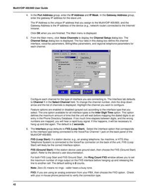 Page 4242 MultiVOIP 400/800 User Guide
4. In the Port Address group, enter the IP Address and IP Mask. In the Gateway Address group,
enter the gateway IP address for the slave unit.
The IP Address is the unique IP address that you assign to the MultiVOIP 400/800, and the
Gateway Address is the IP address of the device (e.g., network router) connected to the Internet/
Intranet.
Click OK when you are finished. The Main menu is displayed.
5. From the Main menu, click Voice Channels to display the Channel Setup...