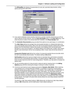 Page 4545 Chapter 3 - Software Loading and Configuration
The Billing/Misc tab displays the parameters for auto call, automatic disconnection, billing
options and dynamic jitter buffer.
13. If you want to dedicate a local voice/fax channel to a remote voice/fax channel (so you will not
have to dial the remote channel), click the Auto Call Enable option in the Auto Call group. Then
enter the phone number of the remote MultiVOIP 400/800 in the Phone Number field.
14. The Automatic Disconnection group provides...