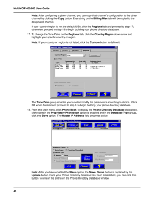 Page 4646 MultiVOIP 400/800 User Guide
Note: After configuring a given channel, you can copy that channel’s configuration to the other
channel by clicking the Copy button. Everything on the Billing/Misc tab will be copied to the
designated channel.
If your country/region is not the default USA, click the Regional tab and proceed to step 17;
otherwise, proceed to step 18 to begin building your phone directory database.
17. To change the Tone Pairs on the Regional tab, click the Country/Region down arrow and...