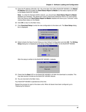 Page 4747 Chapter 3 - Software Loading and Configuration
19. Enter the IP address (204.022.122.118) of the New York Office MultiVOIP 400/800 in the Master
IP Address field and enable the Send Status Report to Master so that status reports are sent
to the Master MultiVOIP 400/800.
Note:  In a Dial-On-Demand (DOD) network, you should leave Send Status Report to Master
disabled (not checked). This allows the router to disconnect whenever there is no voice activity.
Note that Slaves with Send Status Report to...