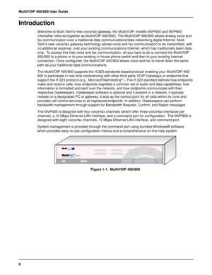 Page 66 MultiVOIP 400/800 User Guide
Introduction
Welcome to Multi-Techs new voice/fax gateway, the MultiVOIP, models MVP400 and MVP800
(Hereafter referred together as MultiVOIP 400/800). The MultiVOIP 400/800 allows analog voice and
fax communication over a traditional data communications/data networking digital Internet. Multi-
Tech’s new voice/fax gateway technology allows voice and fax communication to be transmitted, with
no additional expense, over your existing communications Internet, which has...