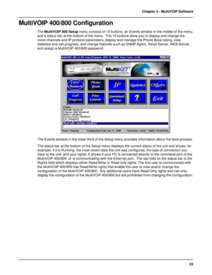 Page 5353 Chapter 4 - MultiVOIP Software
MultiVOIP 400/800 Configuration
The MultiVOIP 800 Setup menu consists of 10 buttons, an Events window in the middle of the menu,
and a status bar at the bottom of the menu.  The 10 buttons allow you to display and change the
voice channels and IP protocol parameters, display and manage the Phone Book listing, view
statistics and call progress, and change features such as SNMP Agent, Telnet Server, WEB Server,
and assign a MultiVOIP 400/800 password.
The Events window in...