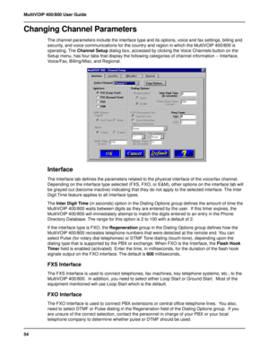 Page 5454 MultiVOIP 400/800 User Guide
Changing Channel Parameters
The channel parameters include the interface type and its options, voice and fax settings, billing and
security, and voice communications for the country and region in which the MultiVOIP 400/800 is
operating. The Channel Setup dialog box, accessed by clicking the Voice Channels button on the
Setup menu, has four tabs that display the following categories of channel information -- Interface,
Voice/Fax, Billing/Misc, and Regional.
Interface
The...