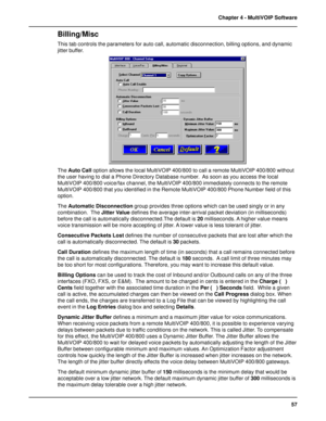 Page 5757 Chapter 4 - MultiVOIP Software
Billing/Misc
This tab controls the parameters for auto call, automatic disconnection, billing options, and dynamic
jitter buffer.
The Auto Call option allows the local MultiVOIP 400/800 to call a remote MultiVOIP 400/800 without
the user having to dial a Phone Directory Database number.  As soon as you access the local
MultiVOIP 400/800 voice/fax channel, the MultiVOIP 400/800 immediately connects to the remote
MultiVOIP 400/800 that you identified in the Remote...