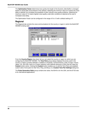 Page 5858 MultiVOIP 400/800 User Guide
The Optimization Factor determines how quickly the length of the Dynamic Jitter Buffer is changed
based on actual jitter encountered on the network. Selecting the minimum value of 0 means low voice
delay is desired, but increases the possibility of jitter-induced voice quality problems. Selecting the
maximum value of 12 means highest voice quality under jitter conditions is desired at the cost of
increased voice delay.
The Optimization Factor can be configured in the range...