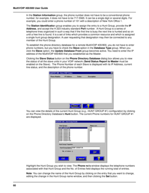 Page 6060 MultiVOIP 400/800 User Guide
In the Station Information group, the phone number does not have to be a conventional phone
number; for example, it does not have to be 717-5565. It can be a single digit or several digits. For
example, you could enter a phone number of 101 with a description of New York Office 1.
The Station Identification group enables you to assign the entry to a Hunt Group, provide the IP
Address, and accept the H.323 industry standard Port number.  A Hunt Group is a series of...