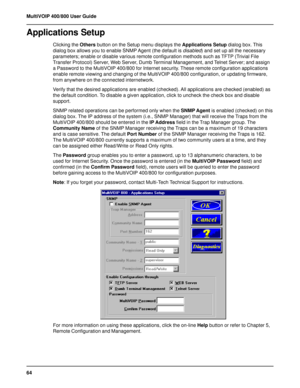 Page 6464 MultiVOIP 400/800 User Guide
Applications Setup
Clicking the Others button on the Setup menu displays the Applications Setup dialog box. This
dialog box allows you to enable SNMP Agent (the default is disabled) and set up all the necessary
parameters; enable or disable various remote configuration methods such as TFTP (Trivial File
Transfer Protocol) Server, Web Server, Dumb Terminal Management, and Telnet Server; and assign
a Password to the MultiVOIP 400/800 for Internet security. These remote...