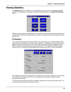 Page 6565 Chapter 4 - MultiVOIP Software
Viewing Statistics
The Statistics dialog box enables you to view statistics for major events of the MultiVOIP 400/800
operation. This dialog box is accessed by clicking the Statistics button on the MultiVOIP 800 Setup
menu.
Statistics can be a helpful troubleshooting tool. For example, viewing the Voice Channel statistics you
can see the attempted and completed calls, call duration, average call length, bytes/packets sent and
received, etc.
IP Statistics
IP is a...