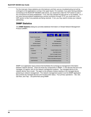 Page 6666 MultiVOIP 400/800 User Guide
For the most part, these statistics are informational, and their use as a troubleshooting tool will be
contingent on the applications running in the upper layers. For example, if you were having problems
connecting to the MultiVOIP 400/800’s web server, you would look under the TCP section to see if
any connections are being established.  If not, that may indicate the web server is not enabled.  Or, if
you were having problems establishing a remote connection through TFTP,...