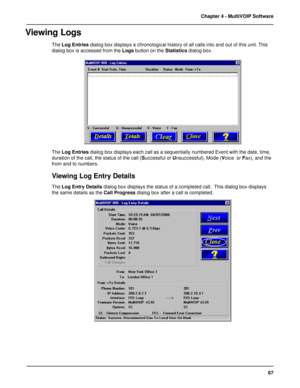 Page 6767 Chapter 4 - MultiVOIP Software
Viewing Logs
The Log Entries dialog box displays a chronological history of all calls into and out of this unit. This
dialog box is accessed from the Logs button on the Statistics dialog box.
The Log Entries dialog box displays each call as a sequentially numbered Event with the date, time,
duration of the call, the status of the call (Successful or Unsuccessful), Mode (Voice  or Fax), and the
from and to numbers.
Viewing Log Entry Details
The Log Entry Details dialog...