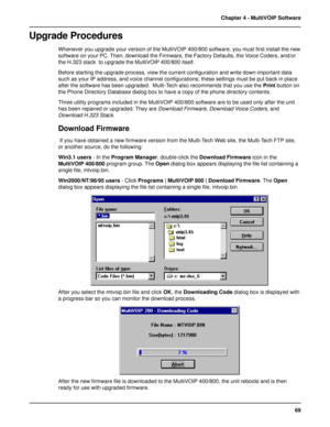 Page 6969 Chapter 4 - MultiVOIP Software
Upgrade Procedures
Whenever you upgrade your version of the MultiVOIP 400/800 software, you must first install the new
software on your PC. Then, download the Firmware, the Factory Defaults, the Voice Coders, and/or
the H.323 stack  to upgrade the MultiVOIP 400/800 itself.
Before starting the upgrade process, view the current configuration and write down important data
such as your IP address, and voice channel configurations; these settings must be put back in place...