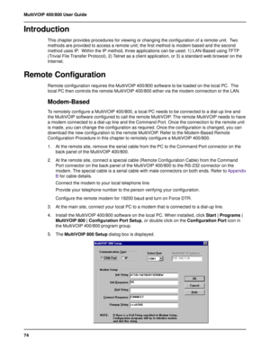 Page 7474 MultiVOIP 400/800 User Guide
Introduction
This chapter provides procedures for viewing or changing the configuration of a remote unit.  Two
methods are provided to access a remote unit; the first method is modem based and the second
method uses IP.  Within the IP method, three applications can be used: 1) LAN-Based using TFTP
(Trivial File Transfer Protocol), 2) Telnet as a client application, or 3) a standard web browser on the
Internet.
Remote Configuration
Remote configuration requires the...