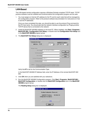 Page 7676 MultiVOIP 400/800 User Guide
LAN-Based 
The LAN-based remote configuration requires a Windows Sockets compliant TCP/IP stack. TCP/IP
protocol software must be installed and functional before the configuration program can be used.
1. You must assign an Internet (IP) address for the PC and for each node that will be managed by
the configuration program. Refer to the protocol software documentation for instructions on how
to set the IP addresses.
Once you have completed this step, you should be able to...