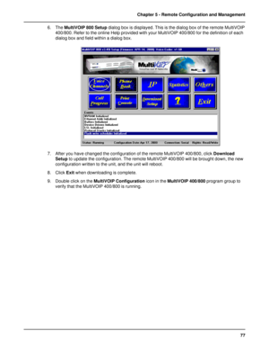 Page 7777 Chapter 5 - Remote Configuration and Management
6. The MultiVOIP 800 Setup dialog box is displayed. This is the dialog box of the remote MultiVOIP
400/800. Refer to the online Help provided with your MultiVOIP 400/800 for the definition of each
dialog box and field within a dialog box.
7. After you have changed the configuration of the remote MultiVOIP 400/800, click Download
Setup to update the configuration. The remote MultiVOIP 400/800 will be brought down, the new
configuration written to the...