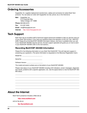 Page 8484 MultiVOIP 400/800 User Guide
Ordering Accessories
SupplyNet, Inc. supplies replacement transformers, cables and connectors for select Multi-Tech
products. You can place an order with SupplyNet via mail, phone, fax or the Internet at:
Mail:SupplyNet, Inc.
614 Corporate Way
Valley Cottage, NY 10989
Phone:800 826-0279
Fax:914 267-2420
Email:info@thesupplynet.com
Internet:http://www.thesupplynet.com
Tech Support
Multi-Tech has an excellent staff of technical support personnel available to help you get the...