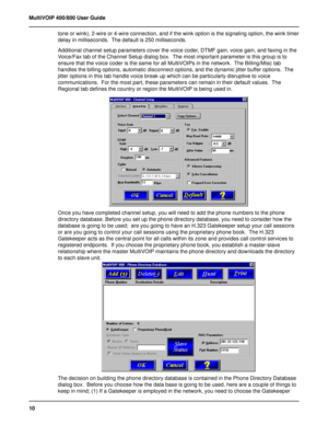 Page 1010 MultiVOIP 400/800 User Guide
tone or wink), 2-wire or 4-wire connection, and if the wink option is the signaling option, the wink timer
delay in milliseconds.  The default is 250 milliseconds.
Additional channel setup parameters cover the voice coder, DTMF gain, voice gain, and faxing in the
Voice/Fax tab of the Channel Setup dialog box.  The most important parameter is this group is to
ensure that the voice coder is the same for all MultiVOIPs in the network.  The Billing/Misc tab
handles the billing...