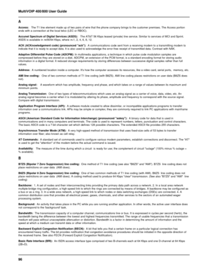 Page 9696 MultiVOIP 400/800 User Guide
A
Access:   The T1 line element made up of two pairs of wire that the phone company brings to the customer premises. The Access portion
ends with a connection at the local telco (LEC or RBOC).
Accunet Spectrum of Digital Services (ASDS):   The AT&T 56 Kbps leased (private) line service. Similar to services of MCI and Sprint.
ASDS is available in nx56/64 Kbps, where n=1, 2, 4, 6, 8, 12.
ACK (ACKnowledgement code) (pronounced ack):  A communications code sent from a...