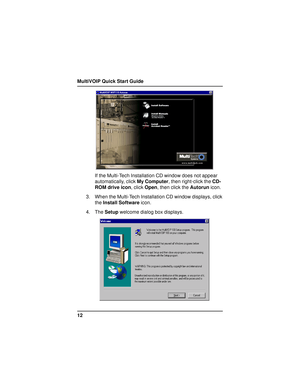 Page 12MultiVOIP Quick Start Guide
12
If the Multi-Tech Installation CD window does not appear
automatically, click My Computer, then right-click the CD-
ROM drive icon, click Open, then click the Autorun icon.
3. When the Multi-Tech Installation CD window displays, click
the Install Software icon.
4. The Setup welcome dialog box displays.     