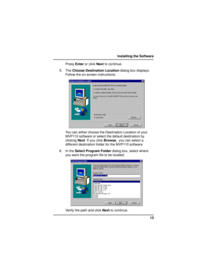 Page 1313 Installing the Software
Press Enter or click Next to continue.
5. The Choose Destination Location dialog box displays.
Follow the on-screen instructions.
You can either choose the Destination Location of your
MVP110 software or select the default destination by
clicking Next. If you click Browse,  you can select a
different destination folder for the MVP110 software.
6. In the Select Program Folder dialog box, select where
you want the program file to be located.
Verify the path and click Next to...