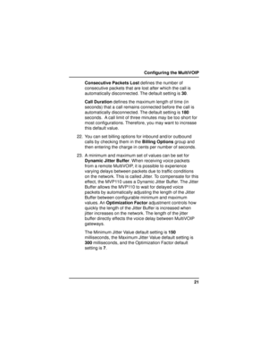 Page 2121 Configuring the MultiVOIP
Consecutive Packets Lost defines the number of
consecutive packets that are lost after which the call is
automatically disconnected. The default setting is 30.
Call Duration defines the maximum length of time (in
seconds) that a call remains connected before the call is
automatically disconnected. The default setting is 180
seconds.  A call limit of three minutes may be too short for
most configurations. Therefore, you may want to increase
this default value.
22. You can set...