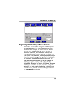 Page 2323 Configuring the MultiVOIP
Registering with a Gatekeeper Phone Directory
This section describes how to register H.323 endpoints
with the Gatekeeper. The H.323 Gatekeeper function
resides at a PC acting as the central point for all calls
within its zone and providing call control services to
registered endpoints. The Gatekeeper performs two
important call control functions: address translation from
LAN aliases to IP addresses, and bandwidth management
where the network manager has specified a threshold...