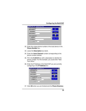Page 2525 Configuring the MultiVOIP
32. Enter the unique phone number of the local device in the
Phone Number box.
33. Leave the Description box blank.
34. Enter the Voice Channel number corresponding to the
phone number entered.
35. Fill in the H.323 ID box with a description to identify the
phone number. For this example, you could enter “New
York Office.”
36. Enter the IP Address of the MultiVOIP you are currently
configuring in the IP Address box.
37. Click OK when you are finished and the Phone Directory     