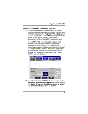 Page 2727 Configuring the MultiVOIP
Building a Proprietary Phonebook Directory
27. To build your proprietary Phone Directory (in an H.323
environment without the Gatekeeper option enabled), you
will first need to select the Proprietary Phonebook option
and then configure the “Master” MVP110 and then add the
“Slave” MultiVOIPs (or other H.323 endpoints).
Configuring the “Slave” MultiVOIPs is discussed later.
The first MVP110 to be configured is designated the
“Master” and contains the proprietary phonebook...