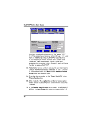 Page 30MultiVOIP Quick Start Guide
30
You have completed configuration of the “Master” MVP
110. The voice channel belongs to Hunt Group # 1. If a call
from an H.323 endpoint (a MultiVOIP or a stand-alone
H.323 endpoint) to Phone Number 101 is unable to be
connected, it will automatically connect to the next
available phone number in Hunt Group #1, such as Phone
Number on a slave MultiVOIP.
33. Add all other phone numbers (slave units and stand-alone
units) to the Phone Directory database. To add a Channel
of a...