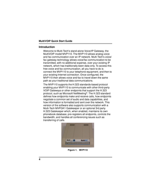 Page 4MultiVOIP Quick Start Guide
4
Introduction
Welcome to Multi-Techs stand-alone Voice/IP Gateway, the
MultiVOIP model MVP110. The MVP110 allows analog voice
and fax communication over an IP network. Multi-Tech’s voice/
fax gateway technology allows voice/fax communication to be
transmitted, with no additional expense, over your existing IP
network, which has traditionally been data-only. To access this
free voice and fax communication, all you have to do is
connect the MVP110 to your telephone equipment,...