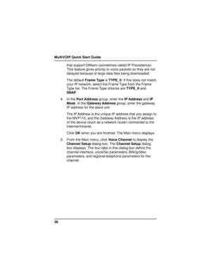 Page 36MultiVOIP Quick Start Guide
36that support Diffserv (sometimes called IP Precedence).
This feature gives priority to voice packets so they are not
delayed because of large data files being downloaded.
The default Frame Type is TYPE_II. If this does not match
your IP network, select the Frame Type from the Frame
Type list. The Frame Type choices are TYPE_II and
SNAP.
4. In the Port Address group, enter the IP Address and IP
Mask. In the Gateway Address group, enter the gateway
IP address for the slave...