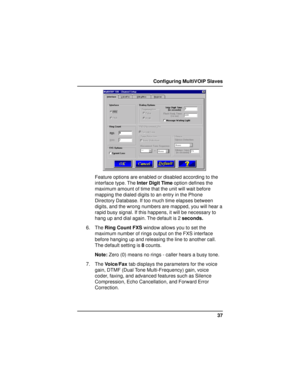 Page 3737 Configuring MultiVOIP Slaves
Feature options are enabled or disabled according to the
interface type. The Inter Digit Time option defines the
maximum amount of time that the unit will wait before
mapping the dialed digits to an entry in the Phone
Directory Database. If too much time elapses between
digits, and the wrong numbers are mapped, you will hear a
rapid busy signal. If this happens, it will be necessary to
hang up and dial again. The default is 2 seconds.
6. The Ring Count FXS window allows...